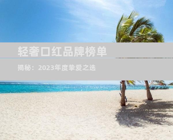 轻奢口红品牌榜单揭秘：2023年度挚爱之选