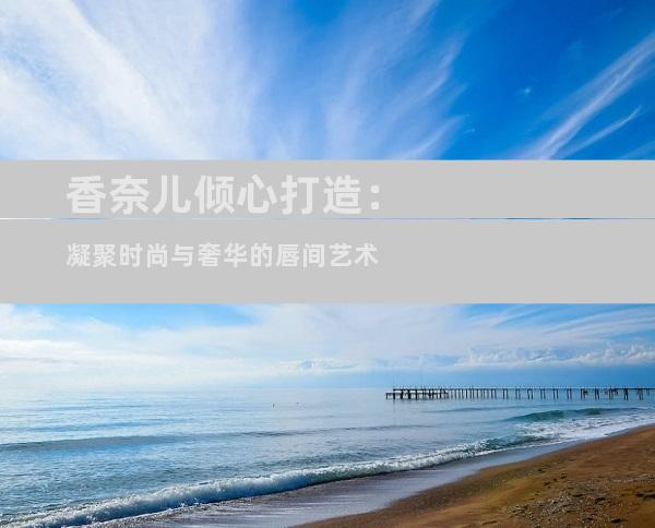 香奈儿倾心打造：凝聚时尚与奢华的唇间艺术