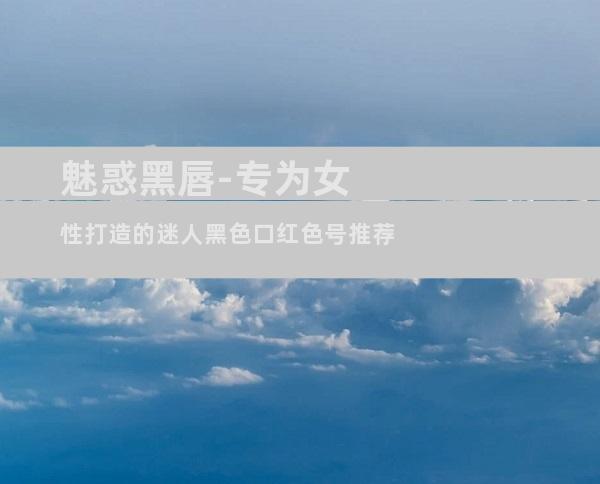 魅惑黑唇-专为女性打造的迷人黑色口红色号推荐
