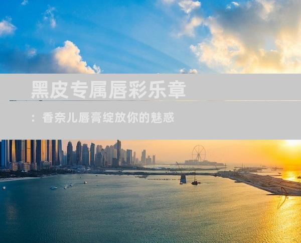 黑皮专属唇彩乐章：香奈儿唇膏绽放你的魅惑